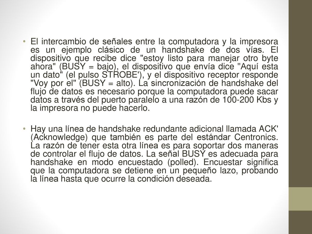 El intercambio de señales entre la computadora y la impresora es un ejemplo clásico de un handshake de dos vías. El dispositivo que recibe dice estoy listo para manejar otro byte ahora (BUSY = bajo), el dispositivo que envía dice Aquí esta un dato (el pulso STROBE ), y el dispositivo receptor responde Voy por el (BUSY = alto). La sincronización de handshake del flujo de datos es necesario porque la computadora puede sacar datos a través del puerto paralelo a una razón de Kbs y la impresora no puede hacerlo.