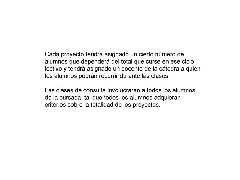 Cada proyecto tendrá asignado un cierto número de alumnos que dependerá del total que curse en ese ciclo lectivo y tendrá asignado un docente de la cátedra a quien los alumnos podrán recurrir durante las clases.