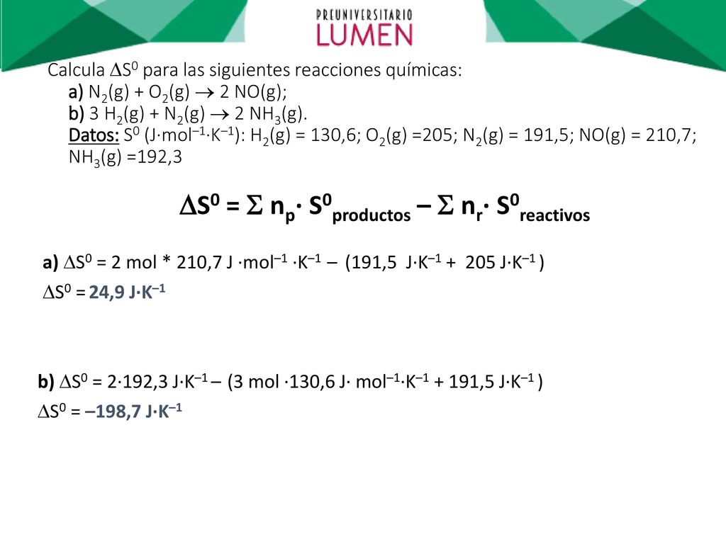 Calcula S0 para las siguientes reacciones químicas: a) N2(g) + O2(g)  2 NO(g); b) 3 H2(g) + N2(g)  2 NH3(g). Datos: S0 (J·mol–1·K–1): H2(g) = 130,6; O2(g) =205; N2(g) = 191,5; NO(g) = 210,7; NH3(g) =192,3