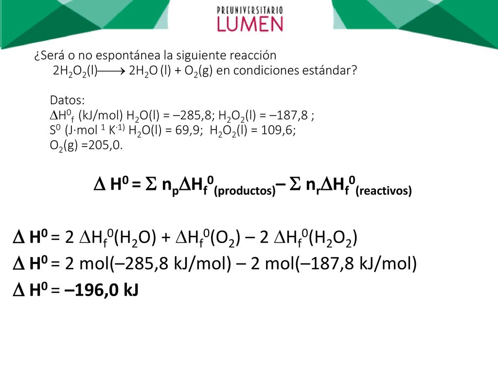 ¿Será o no espontánea la siguiente reacción 2H2O2(l) 2H2O (l) + O2(g) en condiciones estándar Datos: H0f (kJ/mol) H2O(l) = –285,8; H2O2(l) = –187,8 ; S0 (J·mol 1 K·1) H2O(l) = 69,9; H2O2(l) = 109,6; O2(g) =205,0.