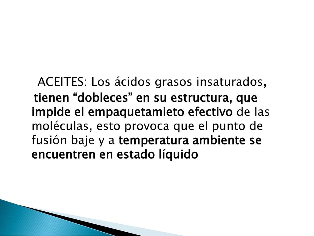 ACEITES: Los ácidos grasos insaturados, tienen dobleces en su estructura, que impide el empaquetamieto efectivo de las moléculas, esto provoca que el punto de fusión baje y a temperatura ambiente se encuentren en estado líquido