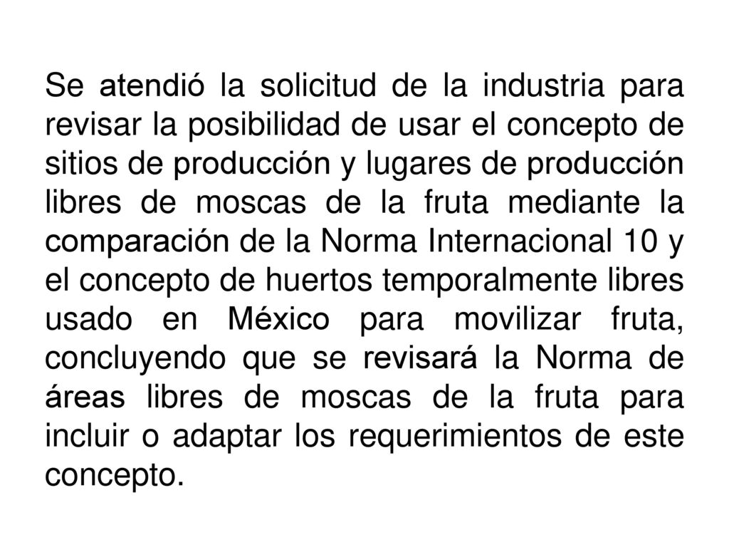 Se atendió la solicitud de la industria para revisar la posibilidad de usar el concepto de sitios de producción y lugares de producción libres de moscas de la fruta mediante la comparación de la Norma Internacional 10 y el concepto de huertos temporalmente libres usado en México para movilizar fruta, concluyendo que se revisará la Norma de áreas libres de moscas de la fruta para incluir o adaptar los requerimientos de este concepto.