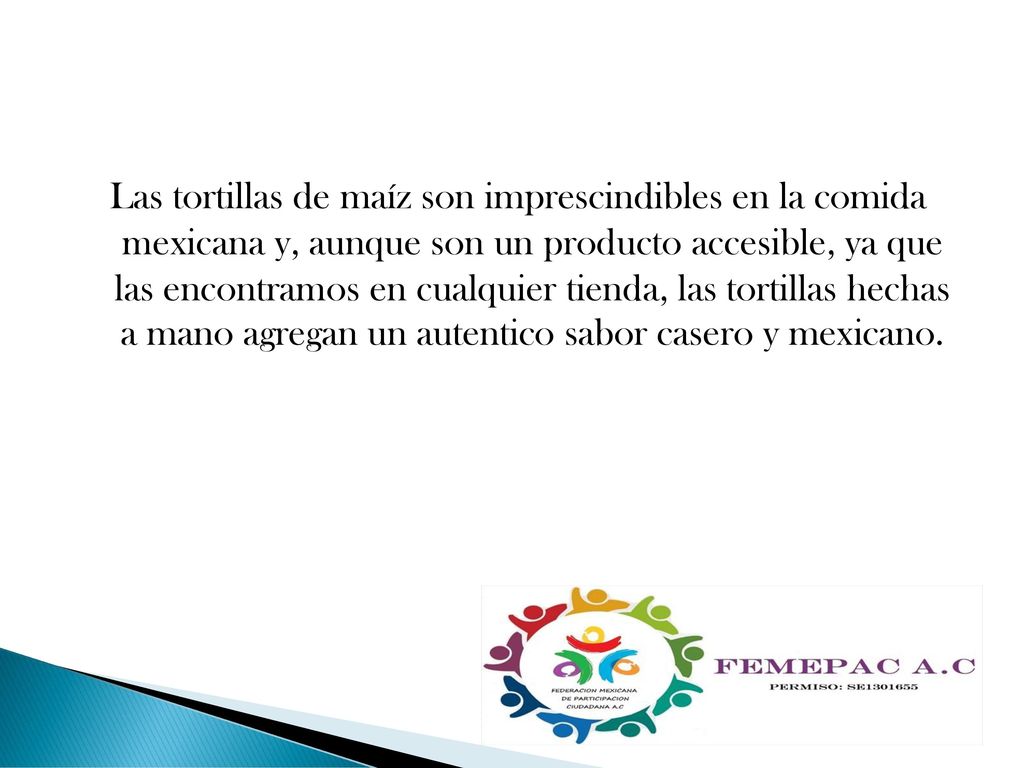 Las tortillas de maíz son imprescindibles en la comida mexicana y, aunque son un producto accesible, ya que las encontramos en cualquier tienda, las tortillas hechas a mano agregan un autentico sabor casero y mexicano.