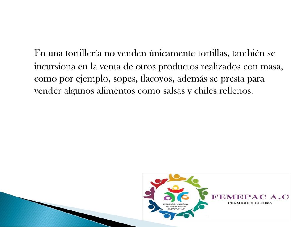 En una tortillería no venden únicamente tortillas, también se incursiona en la venta de otros productos realizados con masa, como por ejemplo, sopes, tlacoyos, además se presta para vender algunos alimentos como salsas y chiles rellenos.