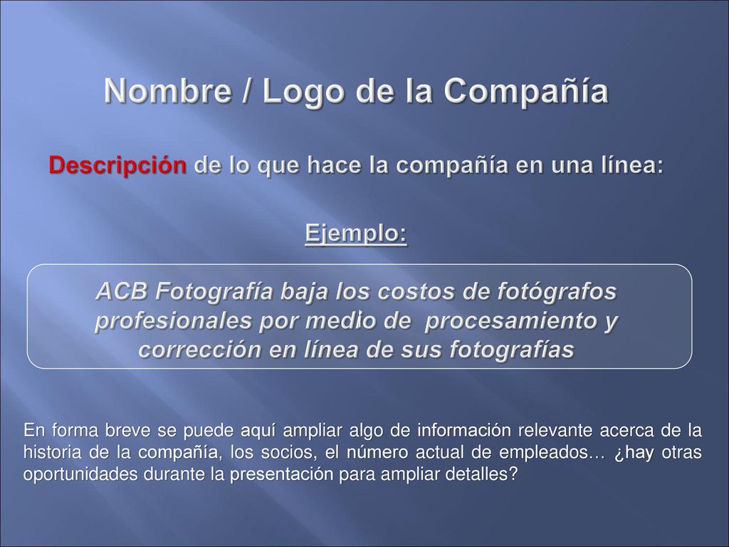 Nombre / Logo de la Compañía Descripción de lo que hace la compañía en una línea: Ejemplo: ACB Fotografía baja los costos de fotógrafos profesionales por medio de procesamiento y corrección en línea de sus fotografías