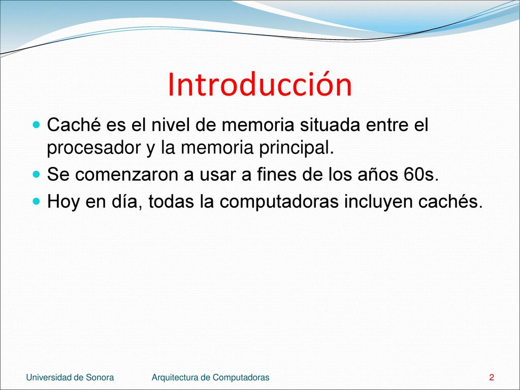 Introducción Caché es el nivel de memoria situada entre el procesador y la memoria principal. Se comenzaron a usar a fines de los años 60s.