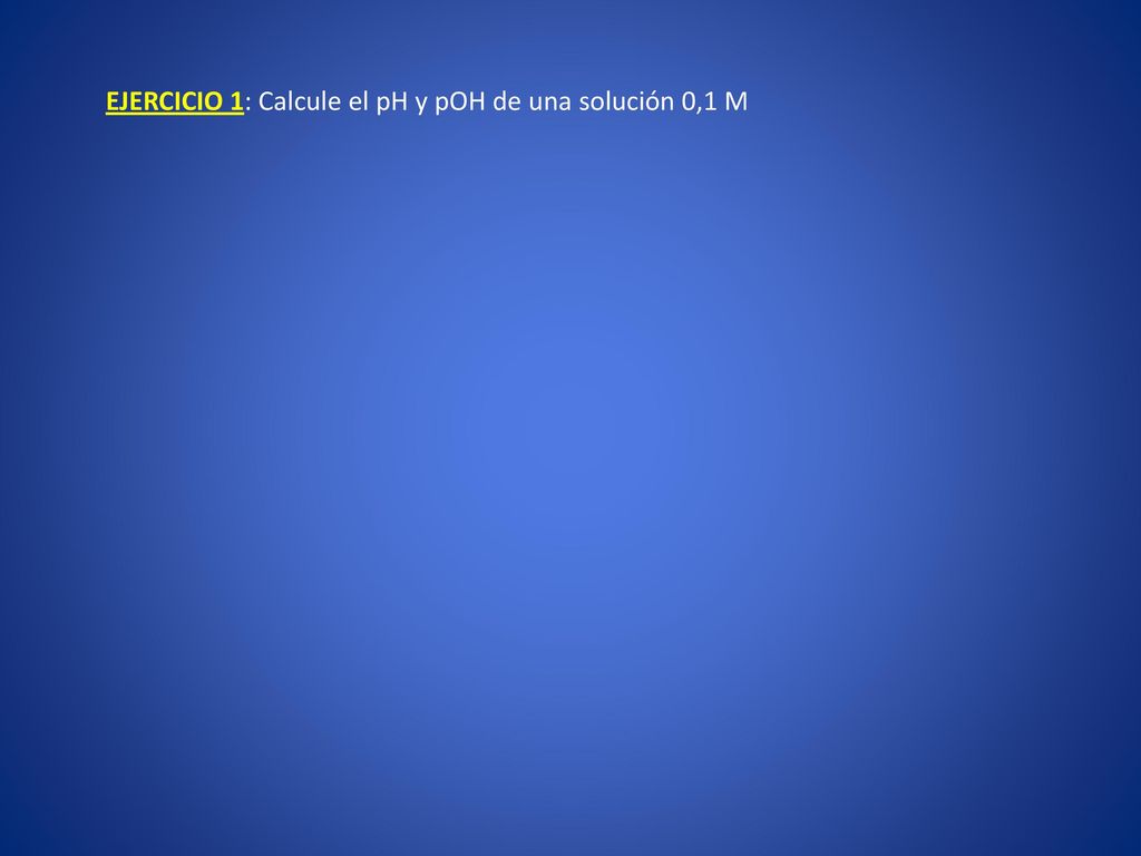 EJERCICIO 1: Calcule el pH y pOH de una solución 0,1 M