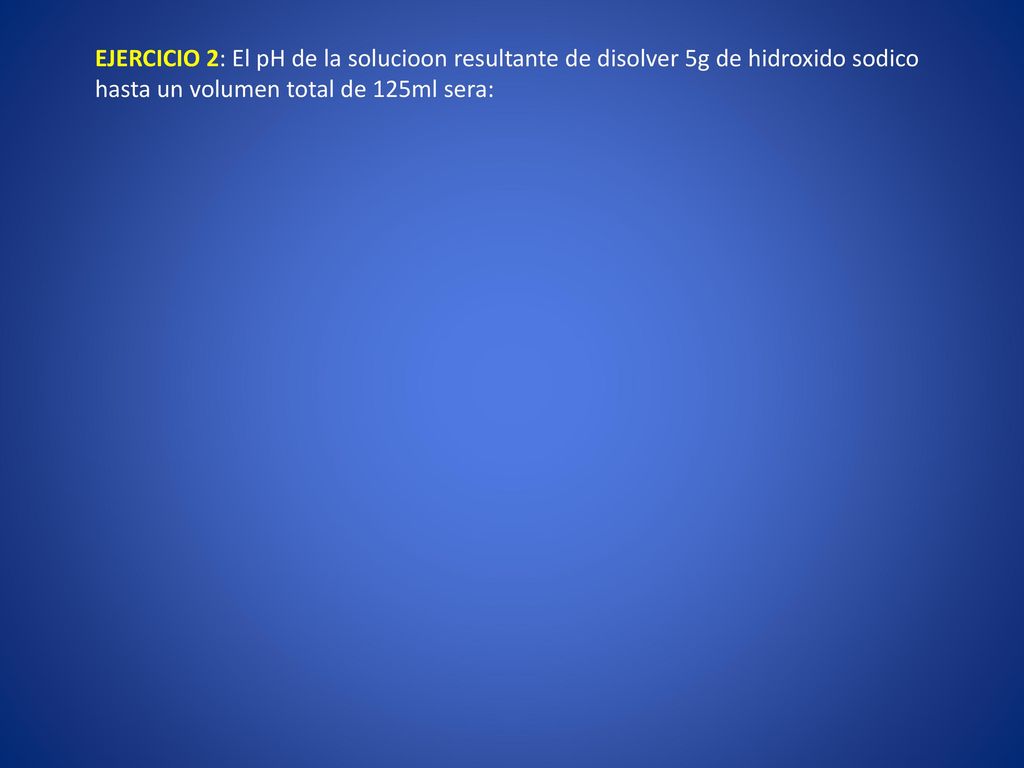 EJERCICIO 2: El pH de la solucioon resultante de disolver 5g de hidroxido sodico hasta un volumen total de 125ml sera: