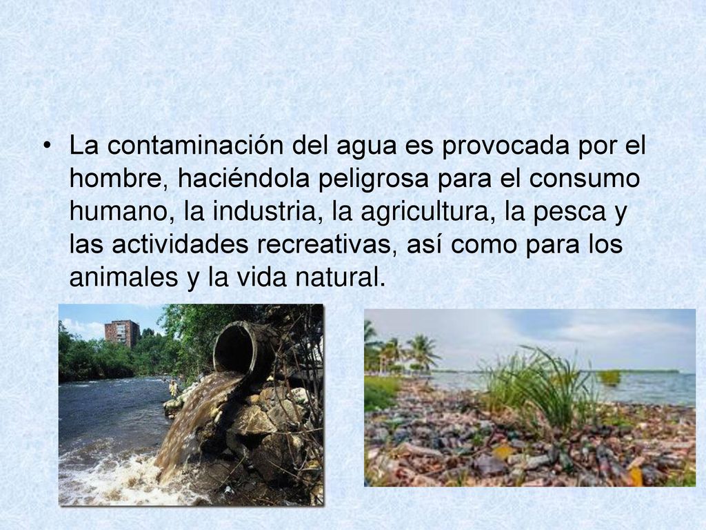 La contaminación del agua es provocada por el hombre, haciéndola peligrosa para el consumo humano, la industria, la agricultura, la pesca y las actividades recreativas, así como para los animales y la vida natural.