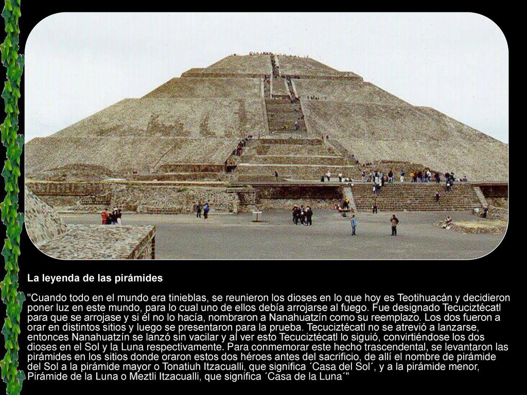 La leyenda de las pirámides Cuando todo en el mundo era tinieblas, se reunieron los dioses en lo que hoy es Teotihuacán y decidieron poner luz en este mundo, para lo cual uno de ellos debía arrojarse al fuego.