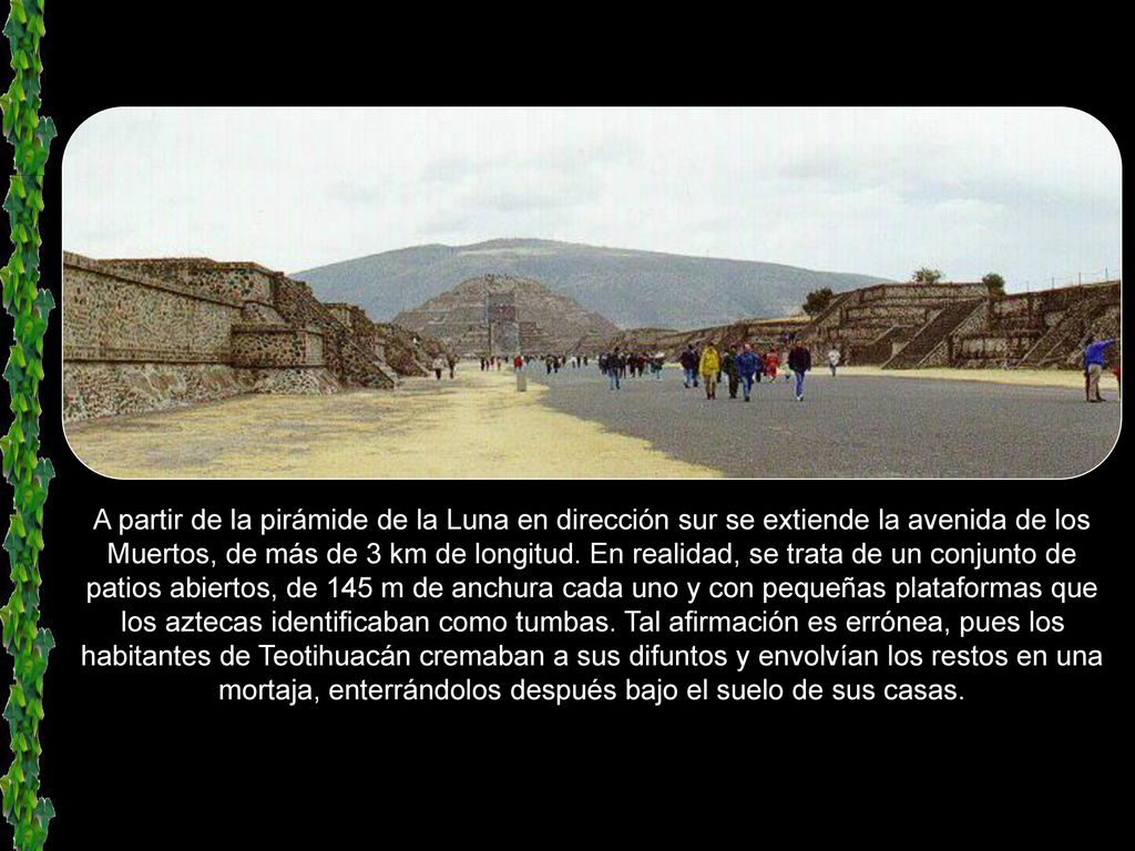 A partir de la pirámide de la Luna en dirección sur se extiende la avenida de los Muertos, de más de 3 km de longitud.