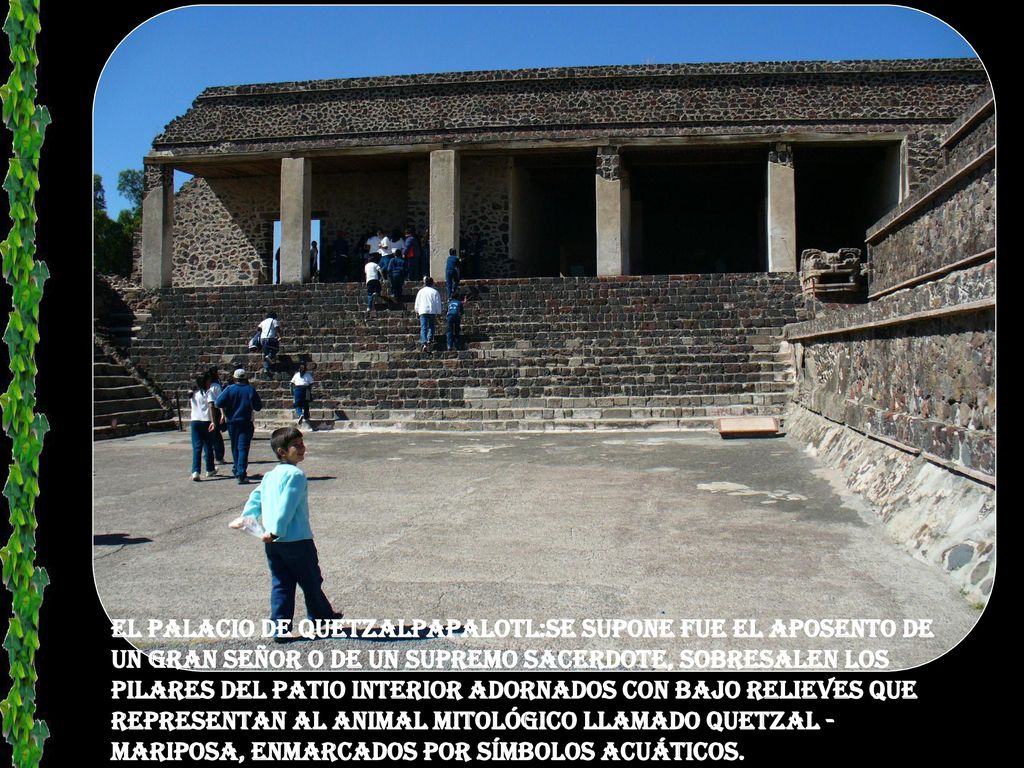 El palacio de Quetzalpapalotl:Se supone fue el aposento de un gran señor o de un supremo sacerdote, sobresalen los pilares del patio interior adornados con bajo relieves que representan al animal mitológico llamado quetzal - mariposa, enmarcados por símbolos acuáticos.