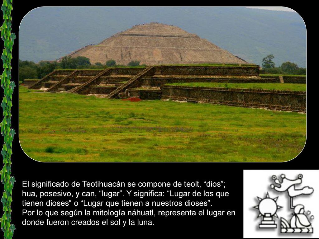 El significado de Teotihuacán se compone de teolt, dios ; hua, posesivo, y can, lugar . Y significa: Lugar de los que tienen dioses o Lugar que tienen a nuestros dioses .