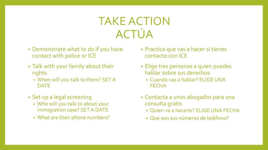 TAKE ACTION ACTÚA Demonstrate what to do if you have contact with police or ICE. Talk with your family about their rights.