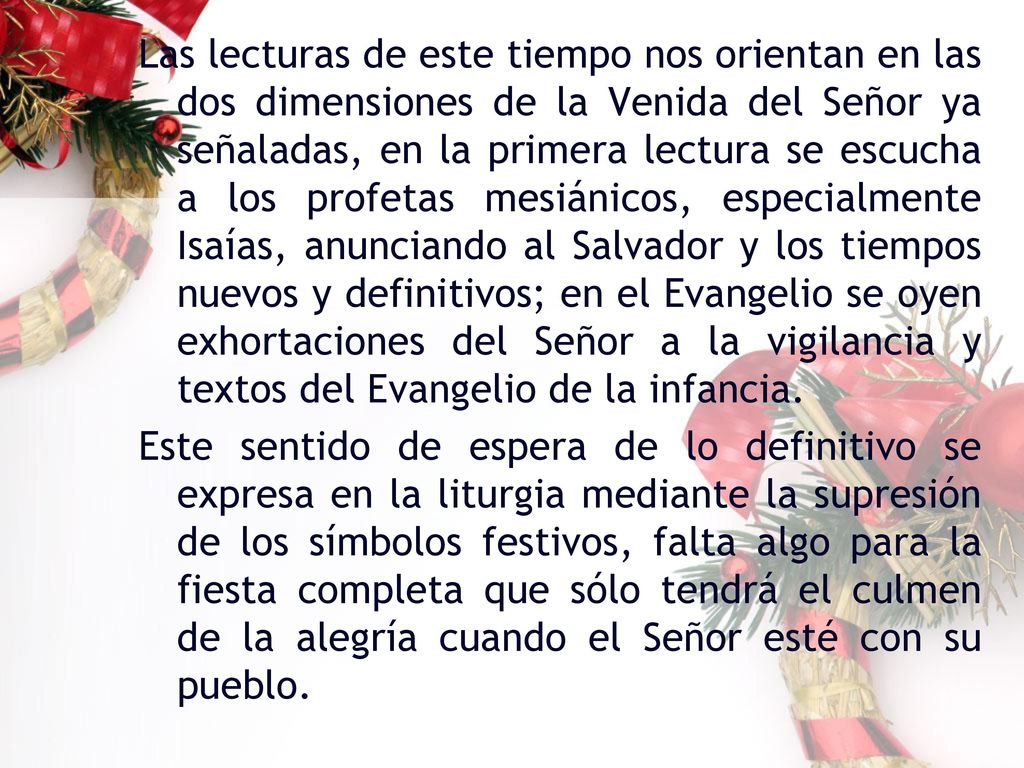 Las lecturas de este tiempo nos orientan en las dos dimensiones de la Venida del Señor ya señaladas, en la primera lectura se escucha a los profetas mesiánicos, especialmente Isaías, anunciando al Salvador y los tiempos nuevos y definitivos; en el Evangelio se oyen exhortaciones del Señor a la vigilancia y textos del Evangelio de la infancia.