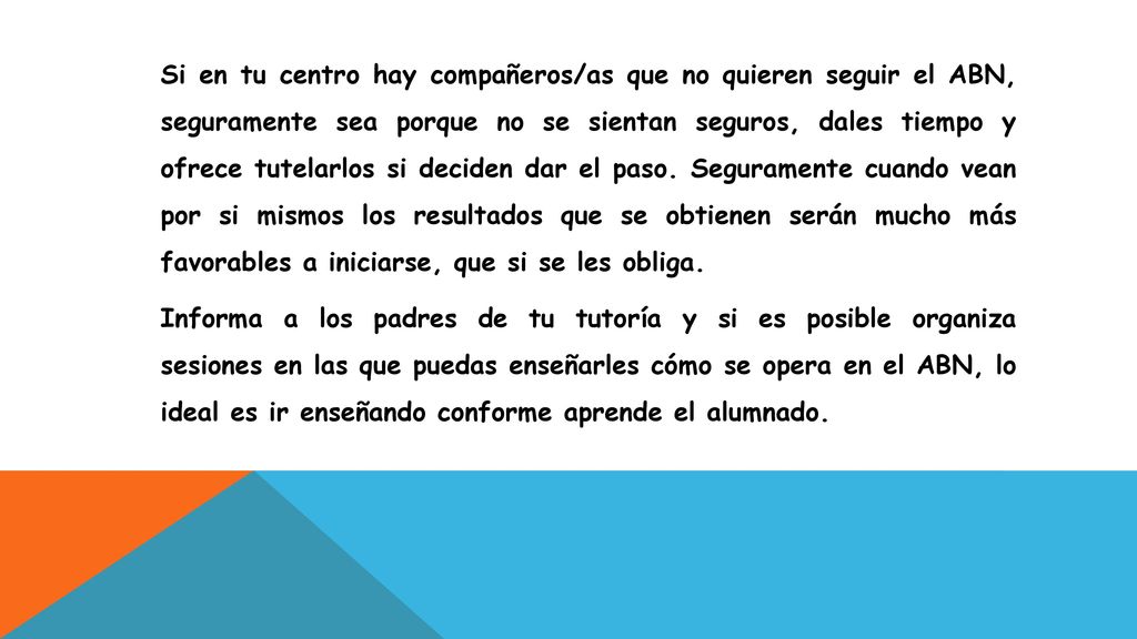 Si en tu centro hay compañeros/as que no quieren seguir el ABN, seguramente sea porque no se sientan seguros, dales tiempo y ofrece tutelarlos si deciden dar el paso. Seguramente cuando vean por si mismos los resultados que se obtienen serán mucho más favorables a iniciarse, que si se les obliga.