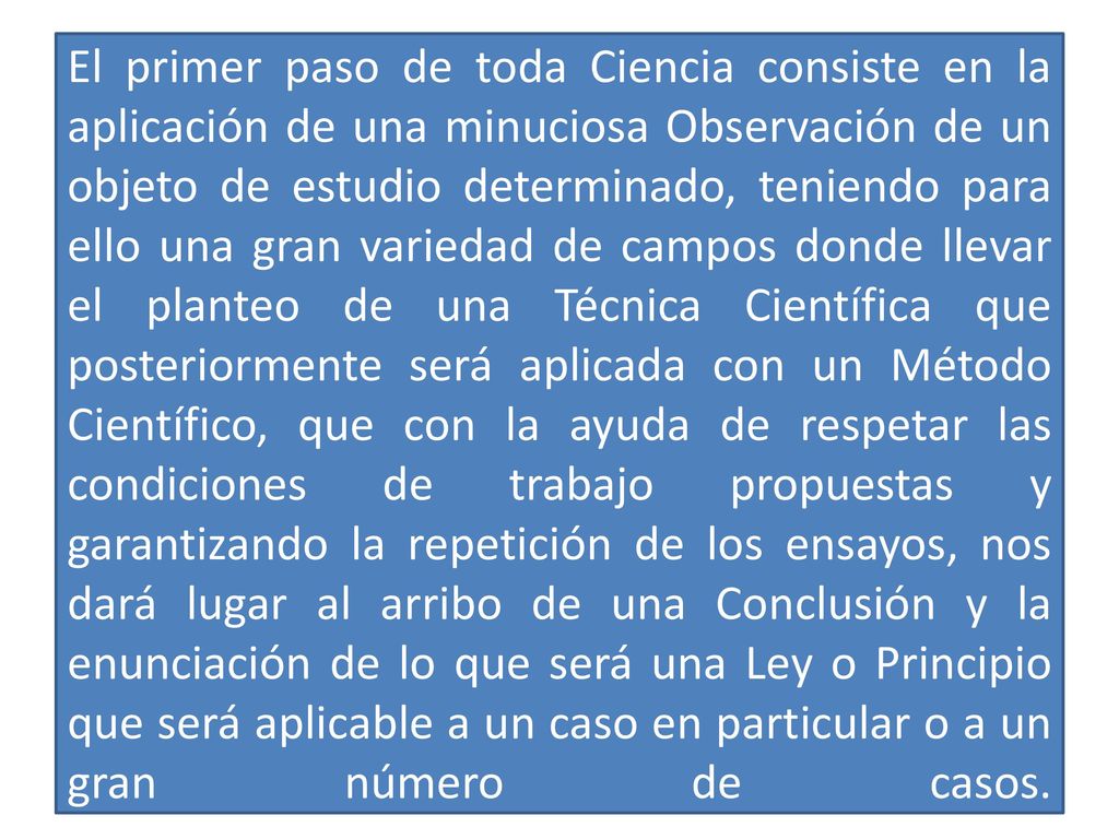 El primer paso de toda Ciencia consiste en la aplicación de una minuciosa Observación de un objeto de estudio determinado, teniendo para ello una gran variedad de campos donde llevar el planteo de una Técnica Científica que posteriormente será aplicada con un Método Científico, que con la ayuda de respetar las condiciones de trabajo propuestas y garantizando la repetición de los ensayos, nos dará lugar al arribo de una Conclusión y la enunciación de lo que será una Ley o Principio que será aplicable a un caso en particular o a un gran número de casos.