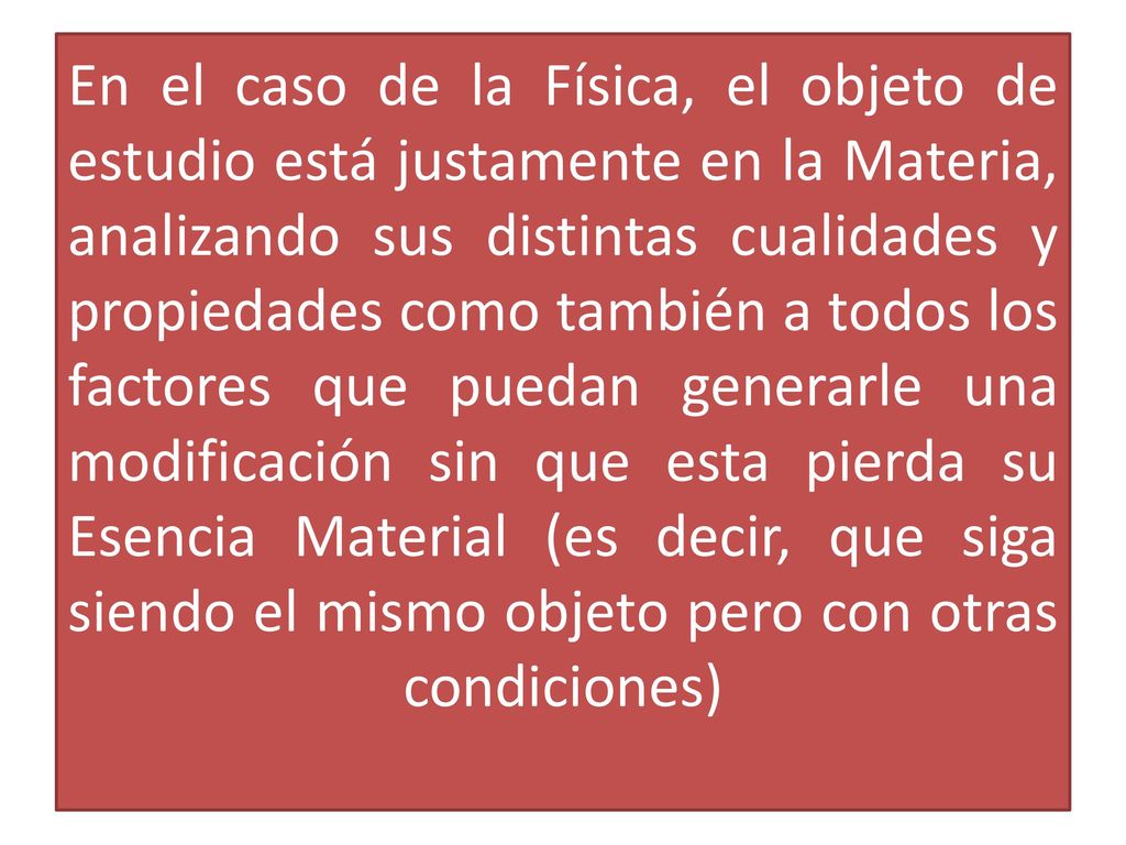 En el caso de la Física, el objeto de estudio está justamente en la Materia, analizando sus distintas cualidades y propiedades como también a todos los factores que puedan generarle una modificación sin que esta pierda su Esencia Material (es decir, que siga siendo el mismo objeto pero con otras condiciones)