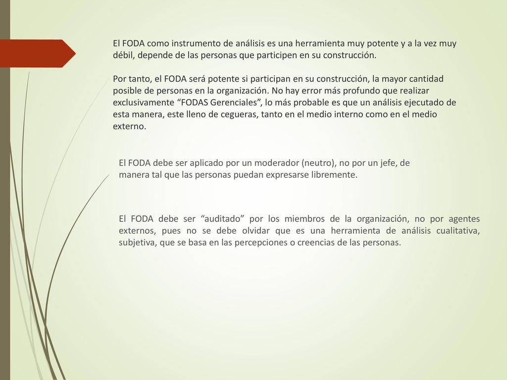 El FODA como instrumento de análisis es una herramienta muy potente y a la vez muy débil, depende de las personas que participen en su construcción. Por tanto, el FODA será potente si participan en su construcción, la mayor cantidad posible de personas en la organización. No hay error más profundo que realizar exclusivamente FODAS Gerenciales , lo más probable es que un análisis ejecutado de esta manera, este lleno de cegueras, tanto en el medio interno como en el medio externo.