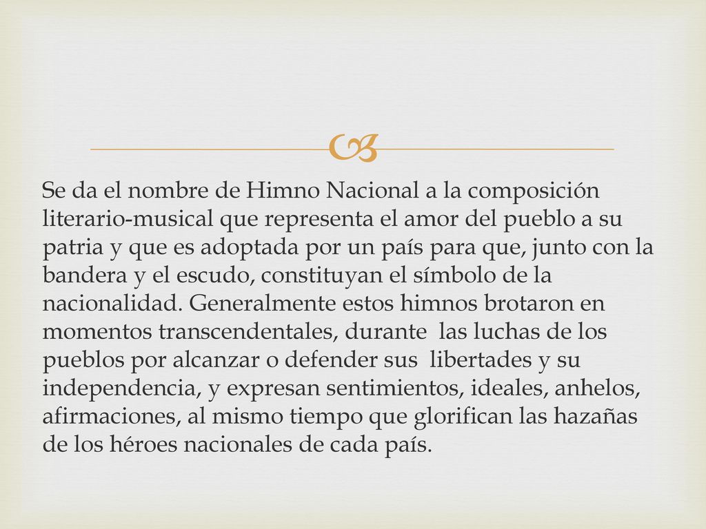 Se da el nombre de Himno Nacional a la composición literario-musical que representa el amor del pueblo a su patria y que es adoptada por un país para que, junto con la bandera y el escudo, constituyan el símbolo de la nacionalidad.