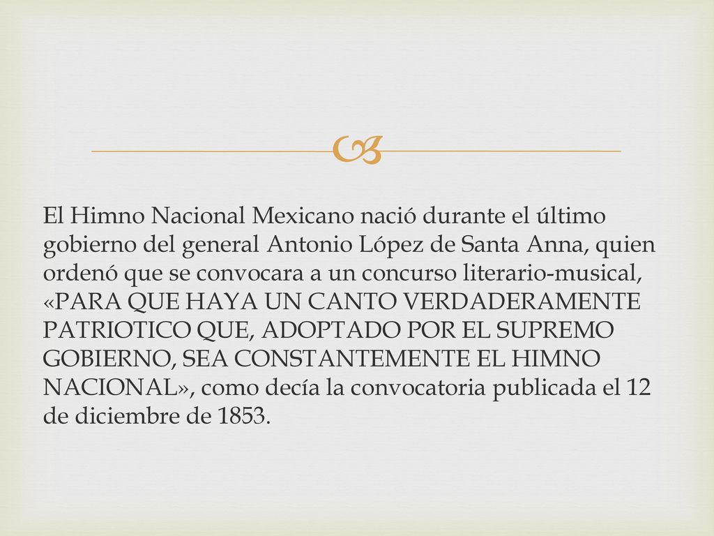 El Himno Nacional Mexicano nació durante el último gobierno del general Antonio López de Santa Anna, quien ordenó que se convocara a un concurso literario-musical, «PARA QUE HAYA UN CANTO VERDADERAMENTE PATRIOTICO QUE, ADOPTADO POR EL SUPREMO GOBIERNO, SEA CONSTANTEMENTE EL HIMNO NACIONAL», como decía la convocatoria publicada el 12 de diciembre de 1853.