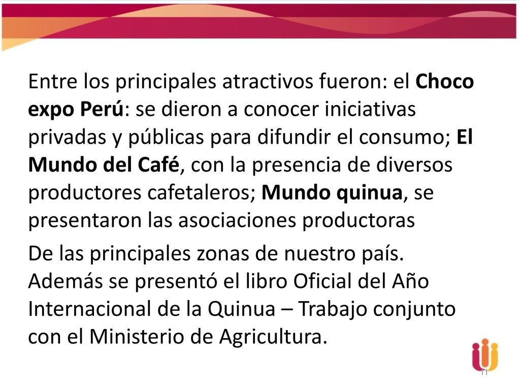Entre los principales atractivos fueron: el Choco expo Perú: se dieron a conocer iniciativas privadas y públicas para difundir el consumo; El Mundo del Café, con la presencia de diversos productores cafetaleros; Mundo quinua, se presentaron las asociaciones productoras De las principales zonas de nuestro país.