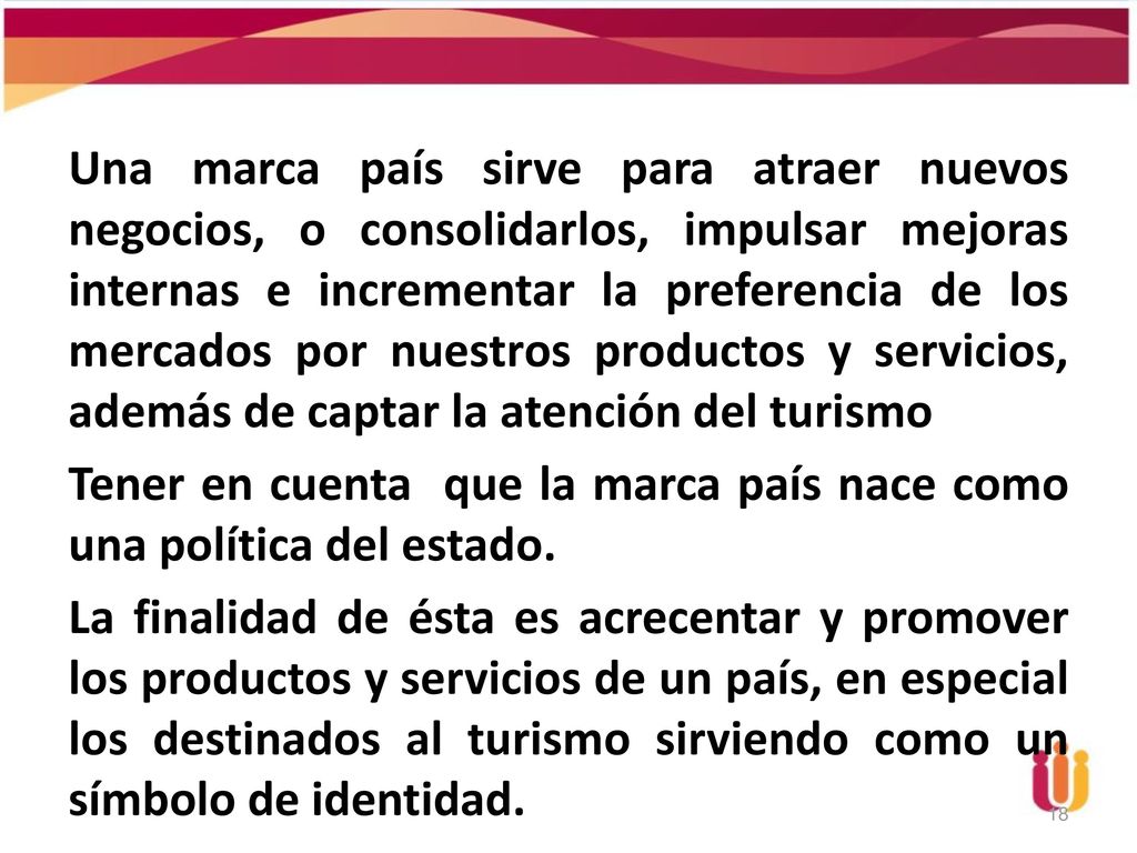 Una marca país sirve para atraer nuevos negocios, o consolidarlos, impulsar mejoras internas e incrementar la preferencia de los mercados por nuestros productos y servicios, además de captar la atención del turismo Tener en cuenta que la marca país nace como una política del estado.