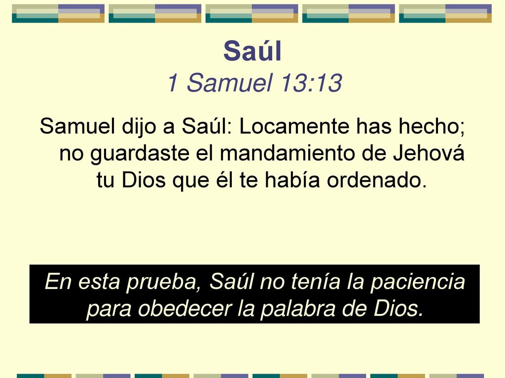 Saúl 1 Samuel 13:13 Samuel dijo a Saúl: Locamente has hecho; no guardaste el mandamiento de Jehová tu Dios que él te había ordenado.