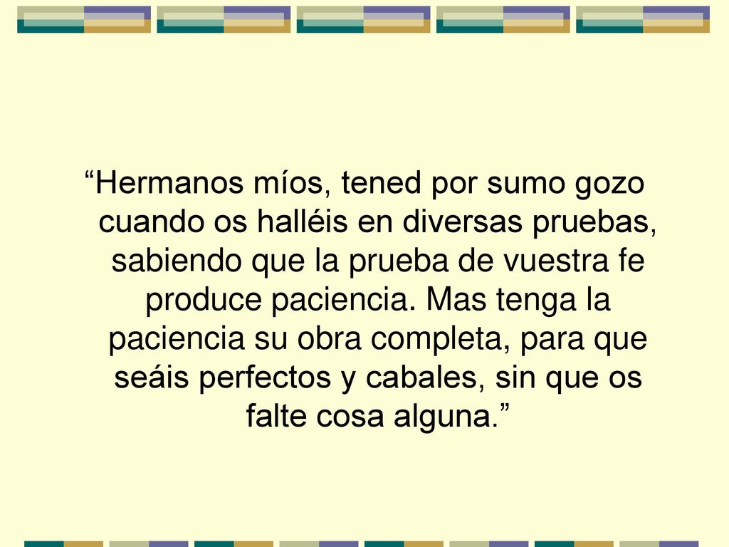 Hermanos míos, tened por sumo gozo cuando os halléis en diversas pruebas, sabiendo que la prueba de vuestra fe produce paciencia.