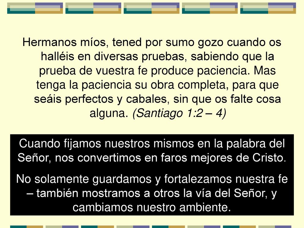 Hermanos míos, tened por sumo gozo cuando os halléis en diversas pruebas, sabiendo que la prueba de vuestra fe produce paciencia. Mas tenga la paciencia su obra completa, para que seáis perfectos y cabales, sin que os falte cosa alguna. (Santiago 1:2 – 4)