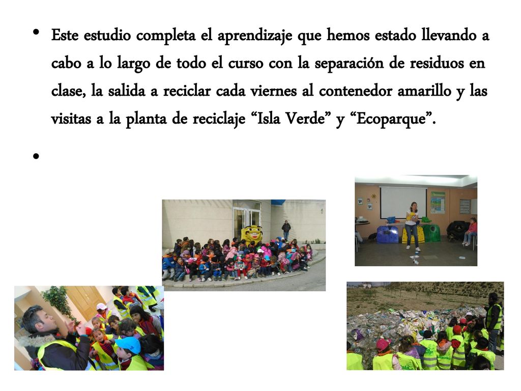 Este estudio completa el aprendizaje que hemos estado llevando a cabo a lo largo de todo el curso con la separación de residuos en clase, la salida a reciclar cada viernes al contenedor amarillo y las visitas a la planta de reciclaje Isla Verde y Ecoparque .
