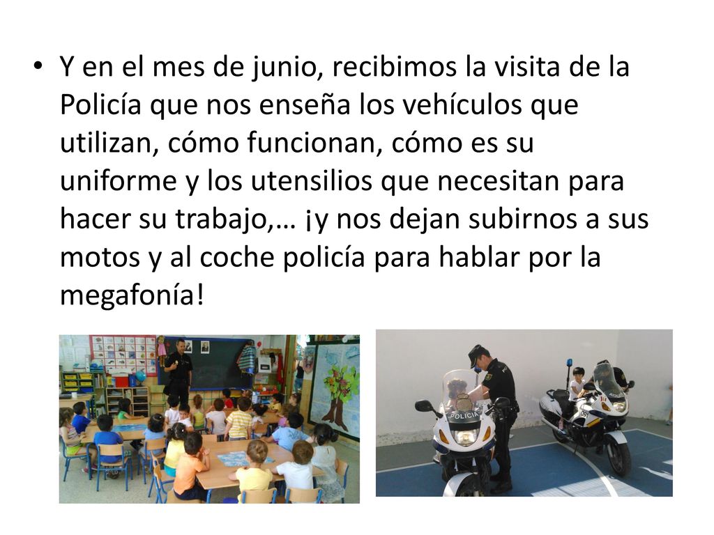Y en el mes de junio, recibimos la visita de la Policía que nos enseña los vehículos que utilizan, cómo funcionan, cómo es su uniforme y los utensilios que necesitan para hacer su trabajo,… ¡y nos dejan subirnos a sus motos y al coche policía para hablar por la megafonía!