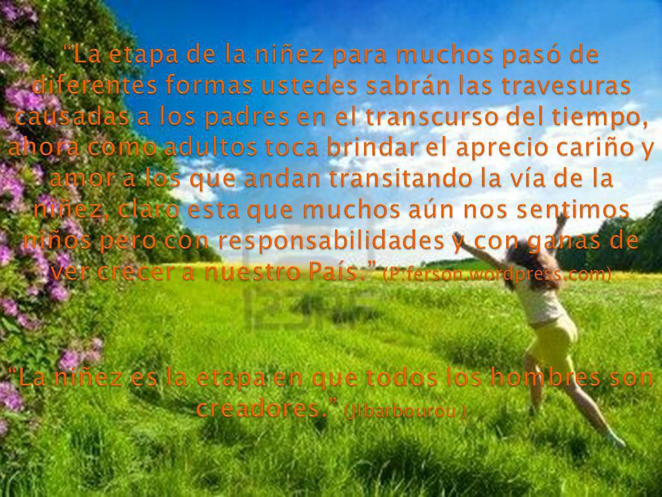 La etapa de la niñez para muchos pasó de diferentes formas ustedes sabrán las travesuras causadas a los padres en el transcurso del tiempo, ahora como adultos toca brindar el aprecio cariño y amor a los que andan transitando la vía de la niñez, claro esta que muchos aún nos sentimos niños pero con responsabilidades y con ganas de ver crecer a nuestro País. (P:ferson.wordpress.com) La niñez es la etapa en que todos los hombres son creadores. (JIbarbourou )