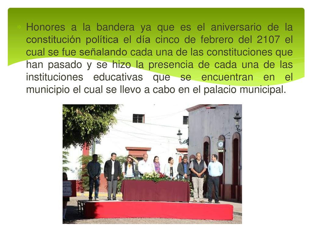 Honores a la bandera ya que es el aniversario de la constitución política el día cinco de febrero del 2107 el cual se fue señalando cada una de las constituciones que han pasado y se hizo la presencia de cada una de las instituciones educativas que se encuentran en el municipio el cual se llevo a cabo en el palacio municipal.