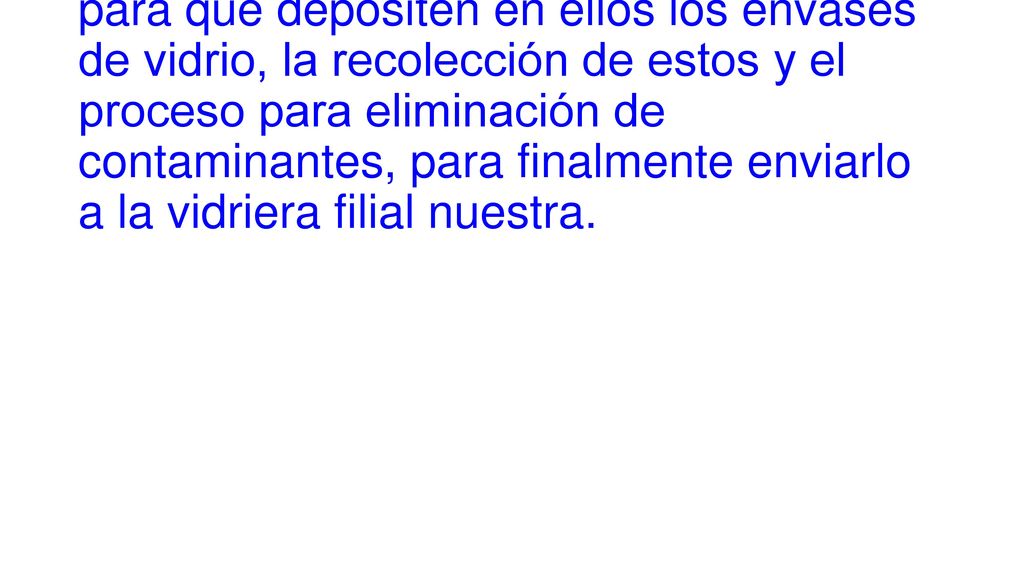 Es facilitarles contenedores metálicos para que depositen en ellos los envases de vidrio, la recolección de estos y el proceso para eliminación de contaminantes, para finalmente enviarlo a la vidriera filial nuestra.
