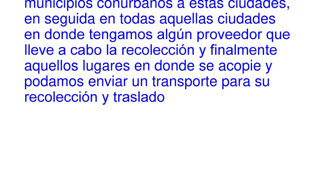 La cobertura es, primeramente, en las ciudades de Monterrey, México, Guadalajara, Toluca y Querétaro, y los municipios conurbanos a estas ciudades, en seguida en todas aquellas ciudades en donde tengamos algún proveedor que lleve a cabo la recolección y finalmente aquellos lugares en donde se acopie y podamos enviar un transporte para su recolección y traslado