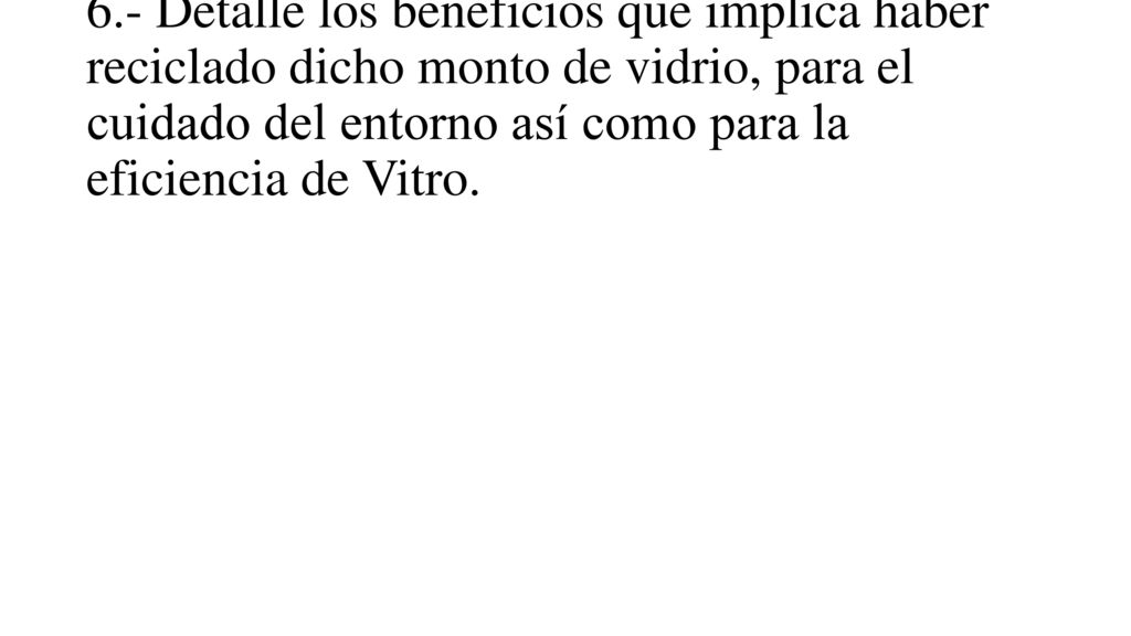 6.- Detalle los beneficios que implica haber reciclado dicho monto de vidrio, para el cuidado del entorno así como para la eficiencia de Vitro.