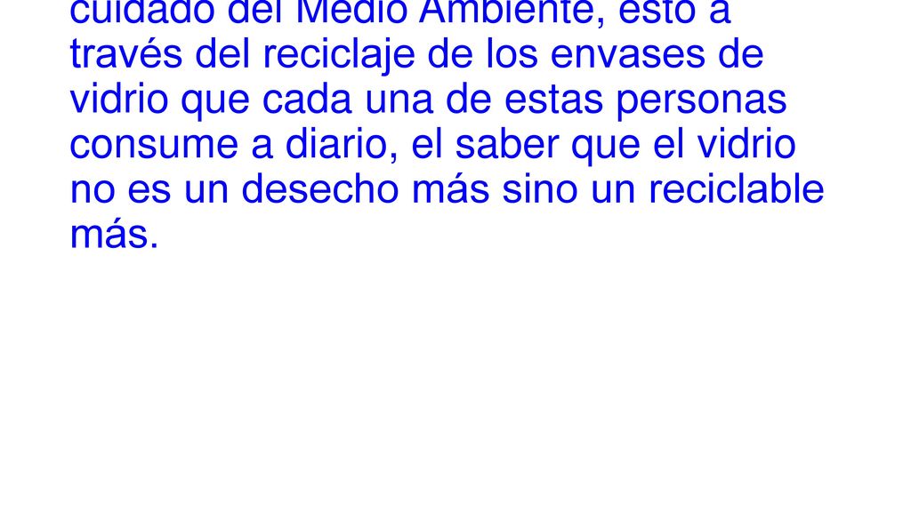 El objetivo principal de este programa es crear conciencia en la personas sobre el cuidado del Medio Ambiente, esto a través del reciclaje de los envases de vidrio que cada una de estas personas consume a diario, el saber que el vidrio no es un desecho más sino un reciclable más.