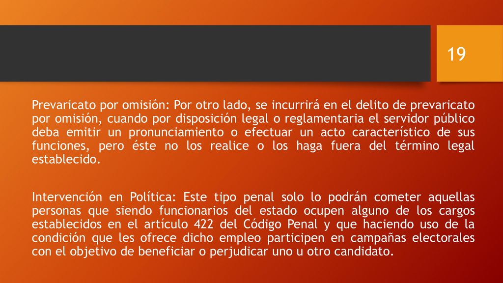 Prevaricato por omisión: Por otro lado, se incurrirá en el delito de prevaricato por omisión, cuando por disposición legal o reglamentaria el servidor público deba emitir un pronunciamiento o efectuar un acto característico de sus funciones, pero éste no los realice o los haga fuera del término legal establecido.