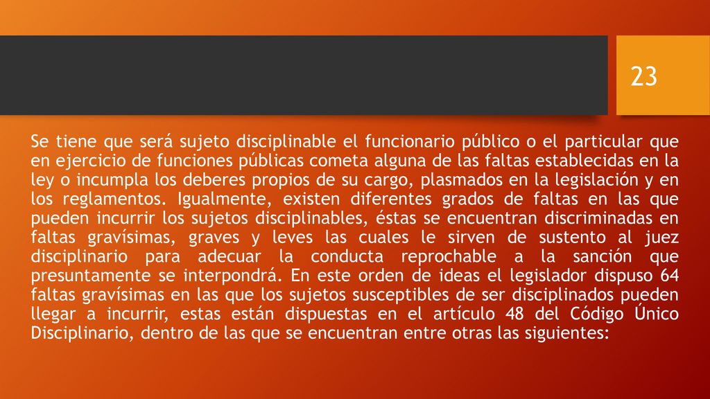 Se tiene que será sujeto disciplinable el funcionario público o el particular que en ejercicio de funciones públicas cometa alguna de las faltas establecidas en la ley o incumpla los deberes propios de su cargo, plasmados en la legislación y en los reglamentos.