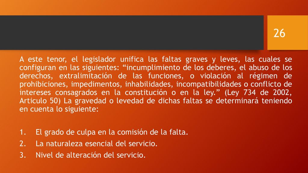 A este tenor, el legislador unifica las faltas graves y leves, las cuales se configuran en las siguientes: incumplimiento de los deberes, el abuso de los derechos, extralimitación de las funciones, o violación al régimen de prohibiciones, impedimentos, inhabilidades, incompatibilidades o conflicto de intereses consagrados en la constitución o en la ley. (Ley 734 de 2002, Articulo 50) La gravedad o levedad de dichas faltas se determinará teniendo en cuenta lo siguiente: 1.