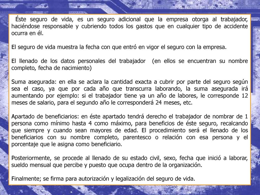 Éste seguro de vida, es un seguro adicional que la empresa otorga al trabajador, haciéndose responsable y cubriendo todos los gastos que en cualquier tipo de accidente ocurra en él.