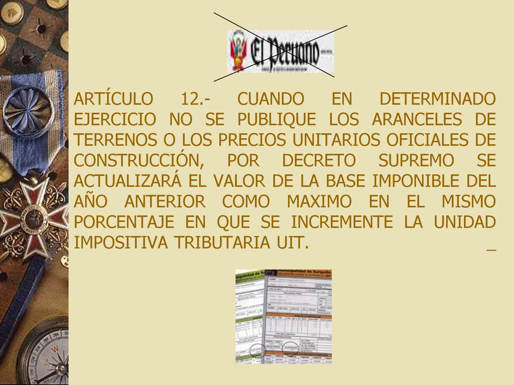 ARTÍCULO 12.- CUANDO EN DETERMINADO EJERCICIO NO SE PUBLIQUE LOS ARANCELES DE TERRENOS O LOS PRECIOS UNITARIOS OFICIALES DE CONSTRUCCIÓN, POR DECRETO SUPREMO SE ACTUALIZARÁ EL VALOR DE LA BASE IMPONIBLE DEL AÑO ANTERIOR COMO MAXIMO EN EL MISMO PORCENTAJE EN QUE SE INCREMENTE LA UNIDAD IMPOSITIVA TRIBUTARIA UIT.