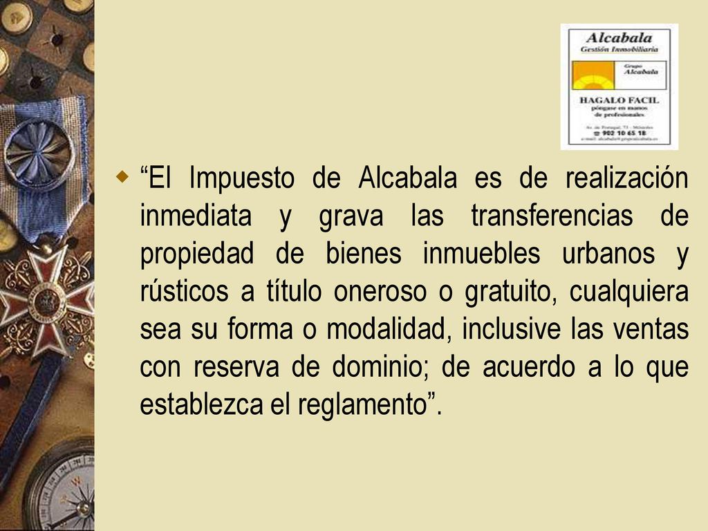 El Impuesto de Alcabala es de realización inmediata y grava las transferencias de propiedad de bienes inmuebles urbanos y rústicos a título oneroso o gratuito, cualquiera sea su forma o modalidad, inclusive las ventas con reserva de dominio; de acuerdo a lo que establezca el reglamento .