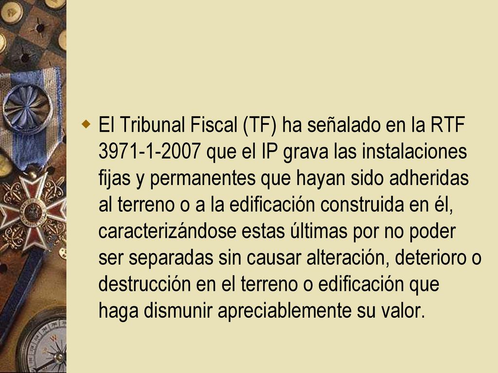 El Tribunal Fiscal (TF) ha señalado en la RTF que el IP grava las instalaciones fijas y permanentes que hayan sido adheridas al terreno o a la edificación construida en él, caracterizándose estas últimas por no poder ser separadas sin causar alteración, deterioro o destrucción en el terreno o edificación que haga dismunir apreciablemente su valor.
