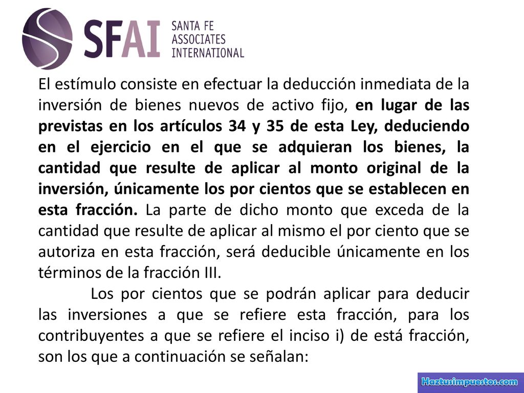 El estímulo consiste en efectuar la deducción inmediata de la inversión de bienes nuevos de activo fijo, en lugar de las previstas en los artículos 34 y 35 de esta Ley, deduciendo en el ejercicio en el que se adquieran los bienes, la cantidad que resulte de aplicar al monto original de la inversión, únicamente los por cientos que se establecen en esta fracción. La parte de dicho monto que exceda de la cantidad que resulte de aplicar al mismo el por ciento que se autoriza en esta fracción, será deducible únicamente en los términos de la fracción III.