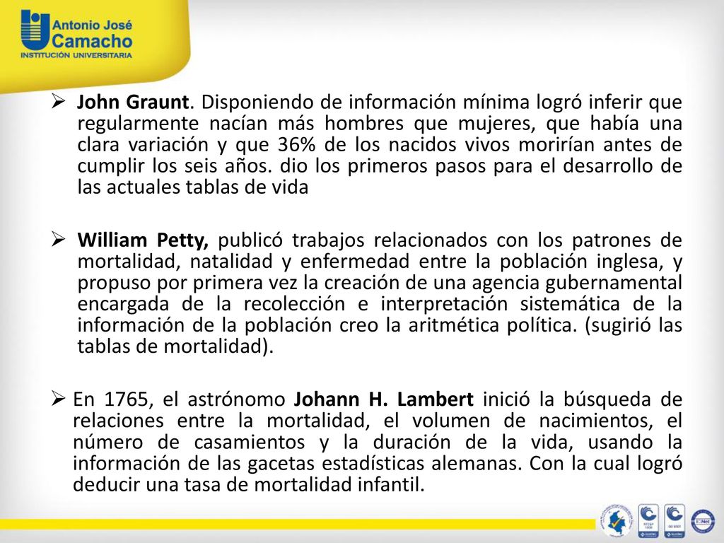 John Graunt. Disponiendo de información mínima logró inferir que regularmente nacían más hombres que mujeres, que había una clara variación y que 36% de los nacidos vivos morirían antes de cumplir los seis años. dio los primeros pasos para el desarrollo de las actuales tablas de vida