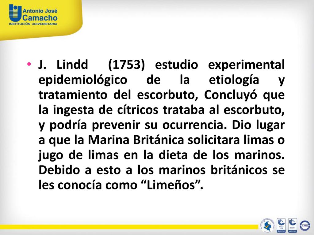J. Lindd (1753) estudio experimental epidemiológico de la etiología y tratamiento del escorbuto, Concluyó que la ingesta de cítricos trataba al escorbuto, y podría prevenir su ocurrencia. Dio lugar a que la Marina Británica solicitara limas o jugo de limas en la dieta de los marinos. Debido a esto a los marinos británicos se les conocía como Limeños .