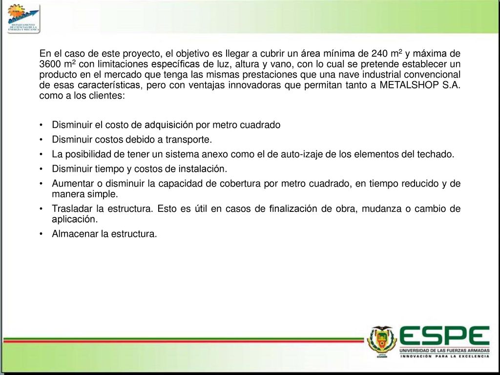 En el caso de este proyecto, el objetivo es llegar a cubrir un área mínima de 240 m2 y máxima de 3600 m2 con limitaciones específicas de luz, altura y vano, con lo cual se pretende establecer un producto en el mercado que tenga las mismas prestaciones que una nave industrial convencional de esas características, pero con ventajas innovadoras que permitan tanto a METALSHOP S.A. como a los clientes: