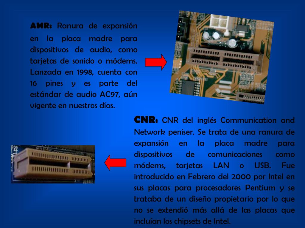 AMR: Ranura de expansión en la placa madre para dispositivos de audio, como tarjetas de sonido o módems. Lanzada en 1998, cuenta con 16 pines y es parte del estándar de audio AC97, aún vigente en nuestros días.